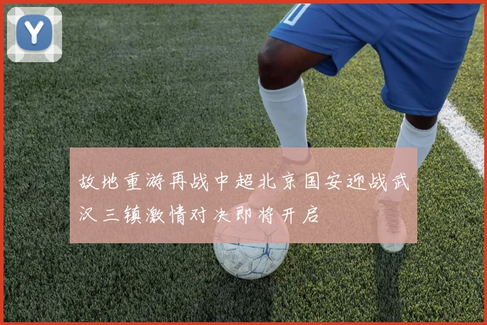 故地重游再战中超北京国安迎战武汉三镇激情对决即将开启