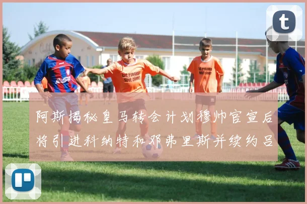 阿斯揭秘皇马转会计划穆帅官宣后将引进科纳特和邓弗里斯并续约吕迪格