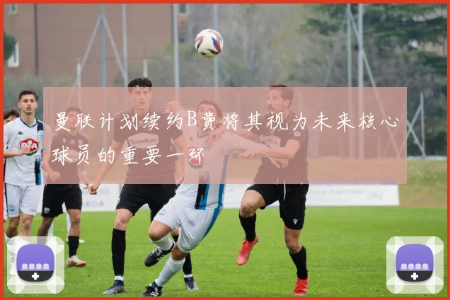 曼联计划续约B费将其视为未来核心球员的重要一环