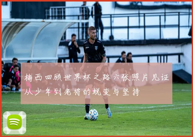 梅西回顾世界杯之路六张照片见证从少年到老将的蜕变与坚持