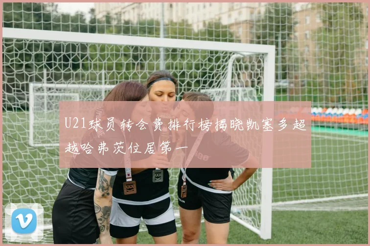U21球员转会费排行榜揭晓凯塞多超越哈弗茨位居第一