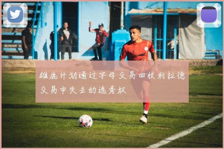 雄鹿计划通过字母交易回收利拉德交易中失去的选秀权