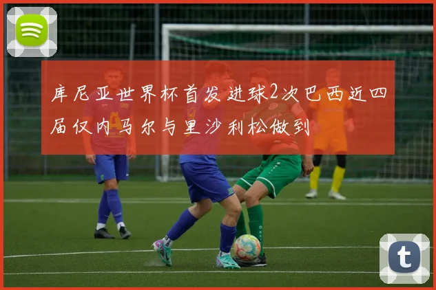 库尼亚世界杯首发进球2次巴西近四届仅内马尔与里沙利松做到