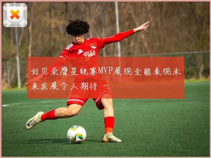 刘贝荣膺星锐赛MVP展现全能表现未来发展令人期待