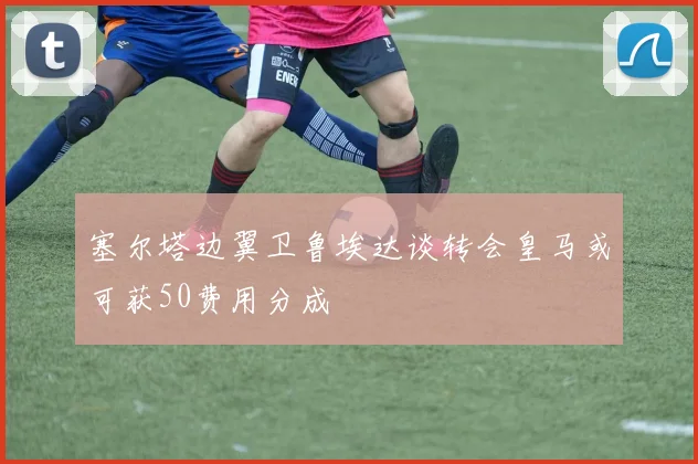 塞尔塔边翼卫鲁埃达谈转会皇马或可获50费用分成