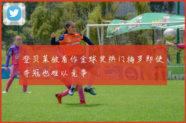 登贝莱被看作金球奖热门梅罗即使夺冠也难以竞争