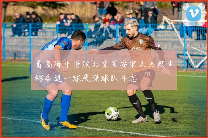 青岛海牛惜败北京国安宋文杰颜卓彬各进一球展现球队斗志