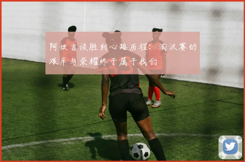阿坎吉谈胜利心路历程：淘汰赛的艰辛与荣耀终于属于我们