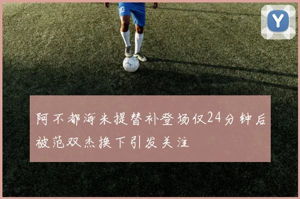 阿不都海米提替补登场仅24分钟后被范双杰换下引发关注