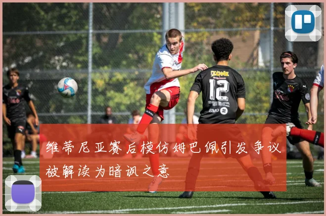 维蒂尼亚赛后模仿姆巴佩引发争议被解读为暗讽之意