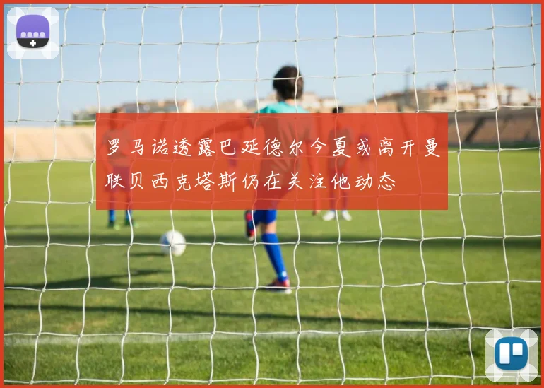 罗马诺透露巴延德尔今夏或离开曼联贝西克塔斯仍在关注他动态