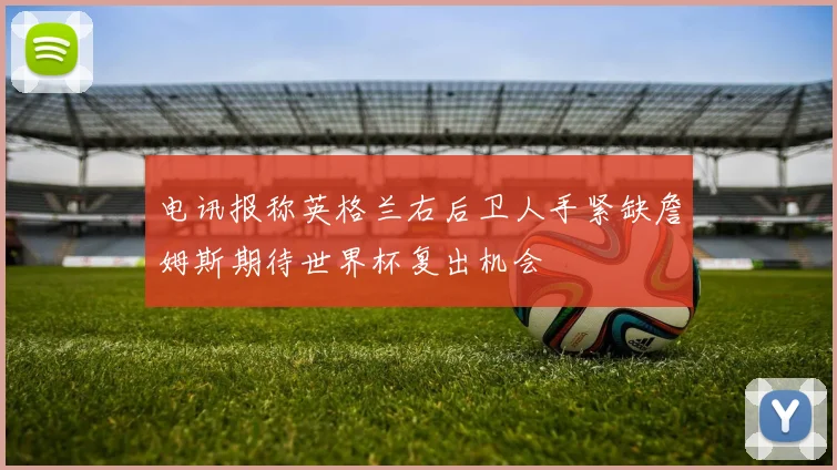 电讯报称英格兰右后卫人手紧缺詹姆斯期待世界杯复出机会