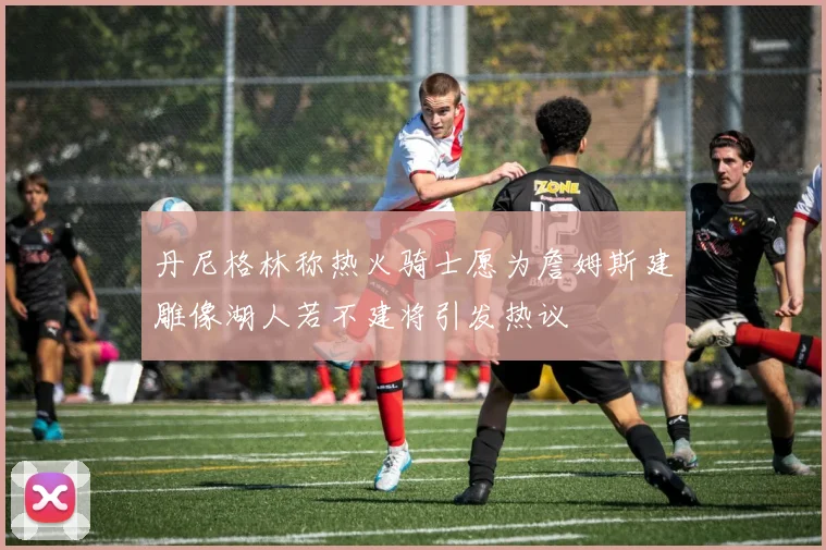 丹尼格林称热火骑士愿为詹姆斯建雕像湖人若不建将引发热议