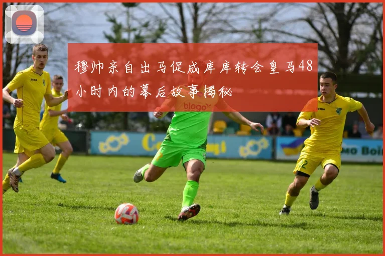 穆帅亲自出马促成库库转会皇马48小时内的幕后故事揭秘