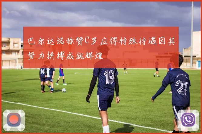 巴尔达诺称赞C罗应得特殊待遇因其努力拼搏成就辉煌