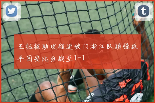 王钰栋助攻程进破门浙江队顽强扳平国安比分战至1-1