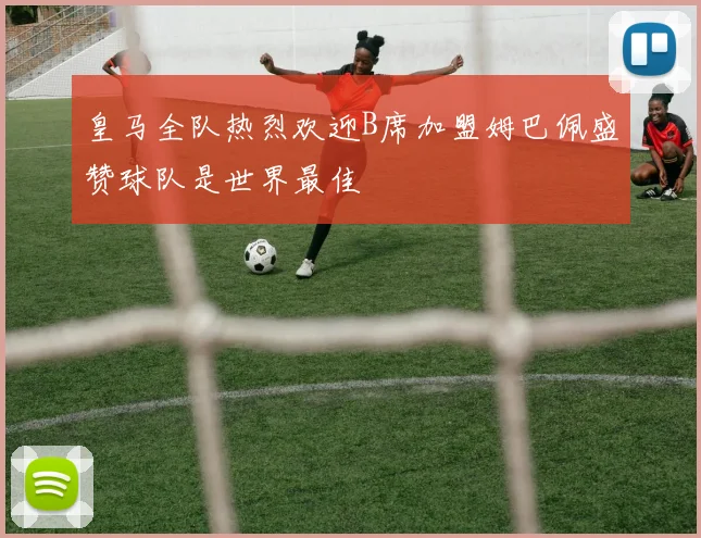 皇马全队热烈欢迎B席加盟姆巴佩盛赞球队是世界最佳