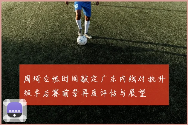 周琦合练时间敲定广东内线对抗升级季后赛前景再度评估与展望