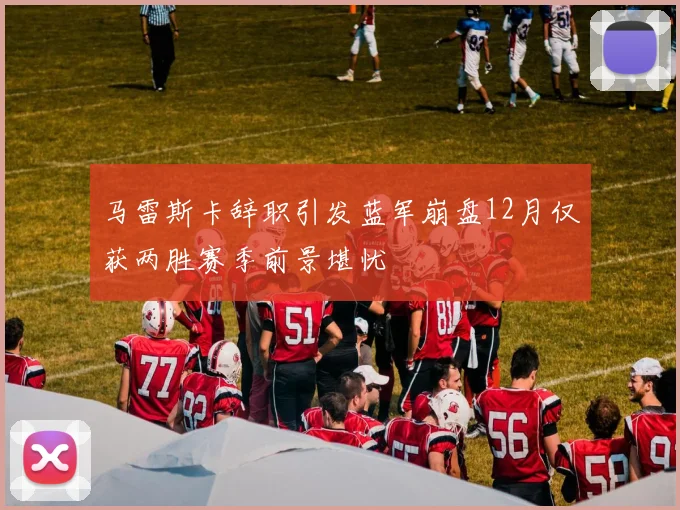 马雷斯卡辞职引发蓝军崩盘12月仅获两胜赛季前景堪忧