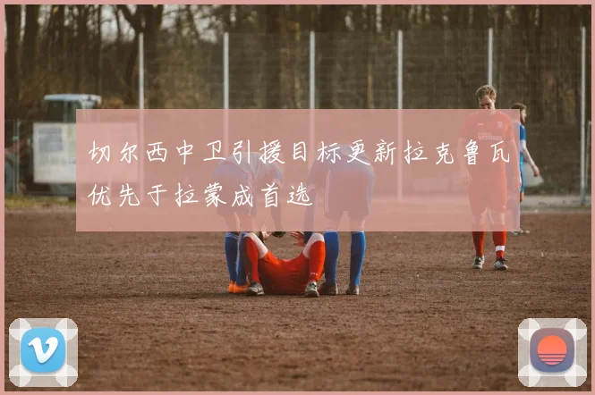 切尔西中卫引援目标更新拉克鲁瓦优先于拉蒙成首选