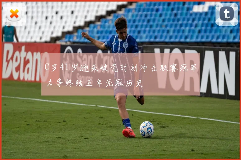 C罗41岁迎来破荒时刻冲击联赛冠军力争终结五年无冠历史