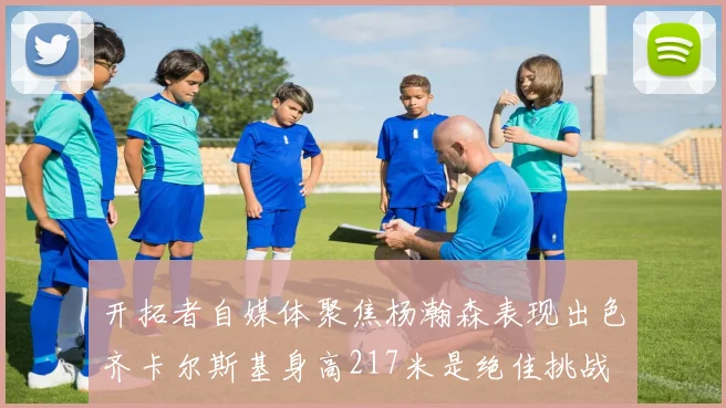 开拓者自媒体聚焦杨瀚森表现出色齐卡尔斯基身高217米是绝佳挑战