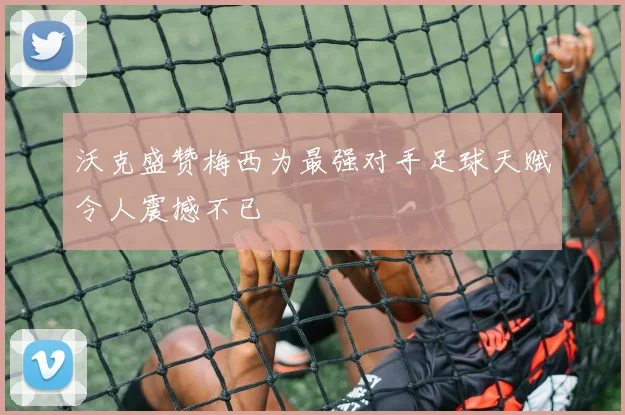 沃克盛赞梅西为最强对手足球天赋令人震撼不已