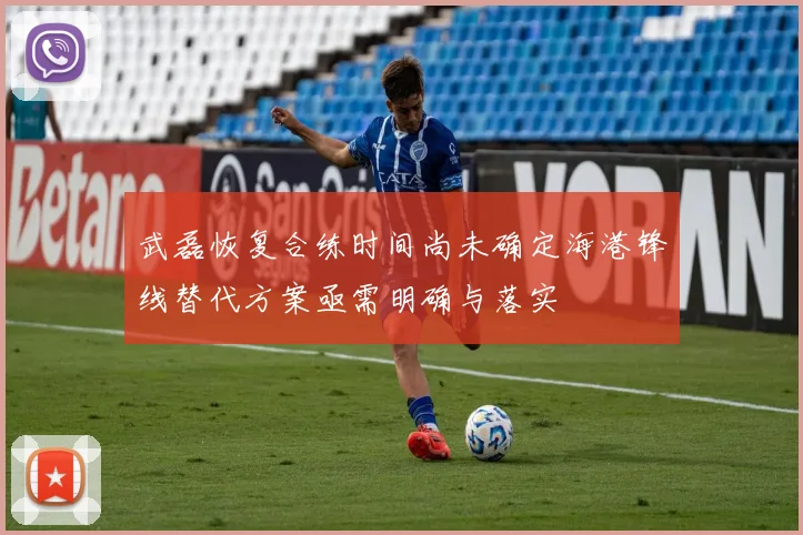 武磊恢复合练时间尚未确定海港锋线替代方案亟需明确与落实