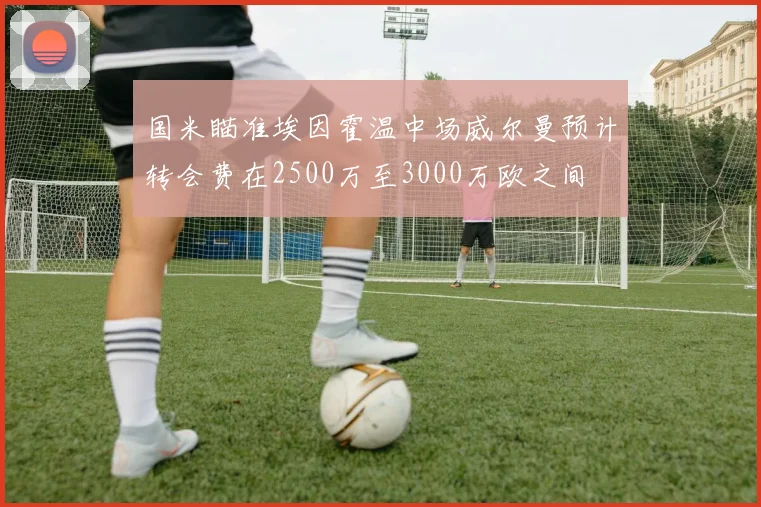国米瞄准埃因霍温中场威尔曼预计转会费在2500万至3000万欧之间