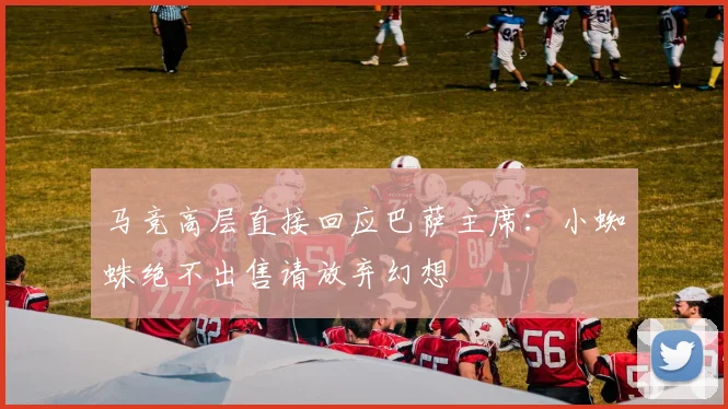 马竞高层直接回应巴萨主席：小蜘蛛绝不出售请放弃幻想