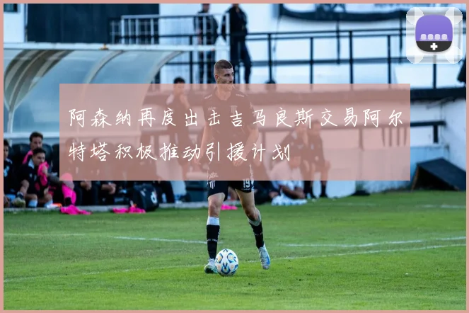 阿森纳再度出击吉马良斯交易阿尔特塔积极推动引援计划