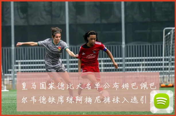 皇马国家德比大名单公布姆巴佩巴尔韦德缺席琼阿梅尼裤袜入选引关注