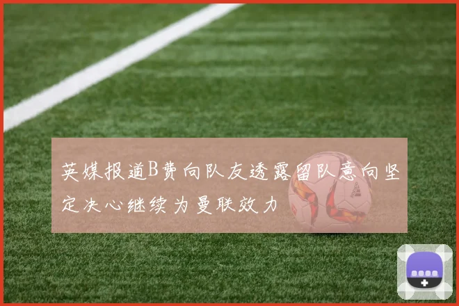 英媒报道B费向队友透露留队意向坚定决心继续为曼联效力
