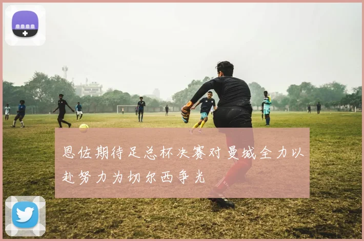 恩佐期待足总杯决赛对曼城全力以赴努力为切尔西争光